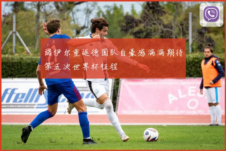 诺伊尔重返德国队自豪感满满期待第五次世界杯征程