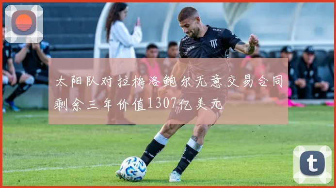 太阳队对拉梅洛鲍尔无意交易合同剩余三年价值1307亿美元