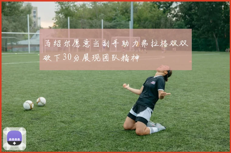 马绍尔愿意当副手助力弗拉格双双砍下30分展现团队精神
