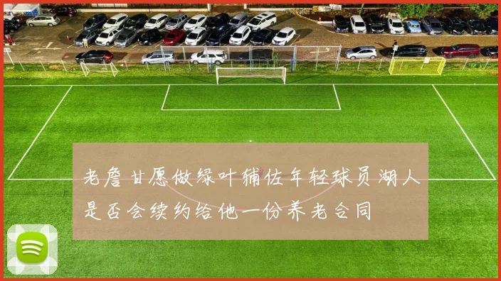 老詹甘愿做绿叶辅佐年轻球员湖人是否会续约给他一份养老合同