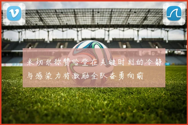 米切尔称赞哈登在关键时刻的冷静与感染力将激励全队奋勇向前