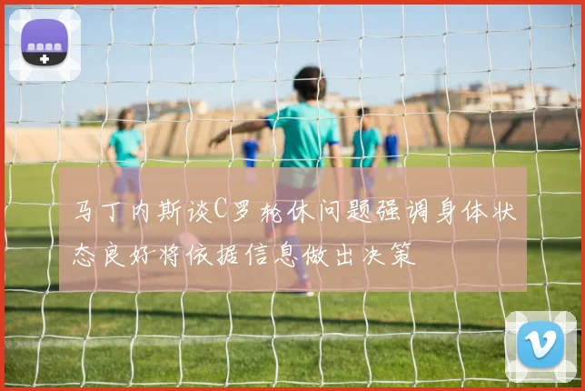马丁内斯谈C罗轮休问题强调身体状态良好将依据信息做出决策