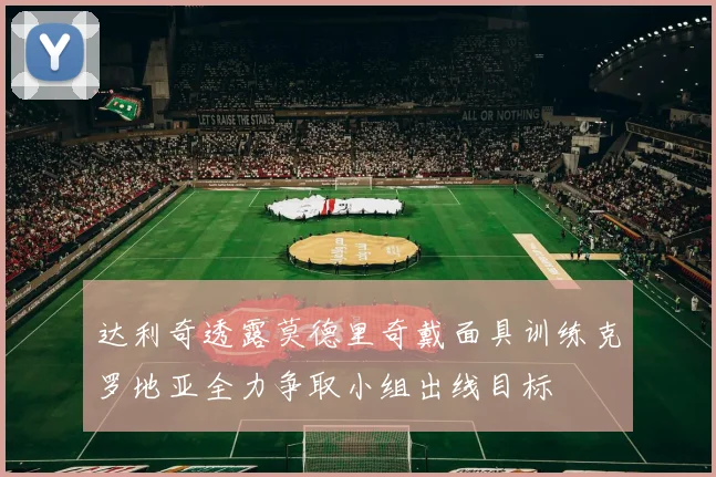 达利奇透露莫德里奇戴面具训练克罗地亚全力争取小组出线目标
