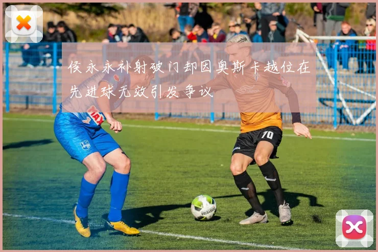 侯永永补射破门却因奥斯卡越位在先进球无效引发争议