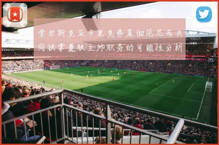 索尔斯克亚卡里克弗莱彻范尼或共同执掌曼联主帅职务的可能性分析