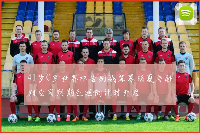 41岁C罗世界杯告别战落幕明夏与胜利合同到期生涯倒计时开启