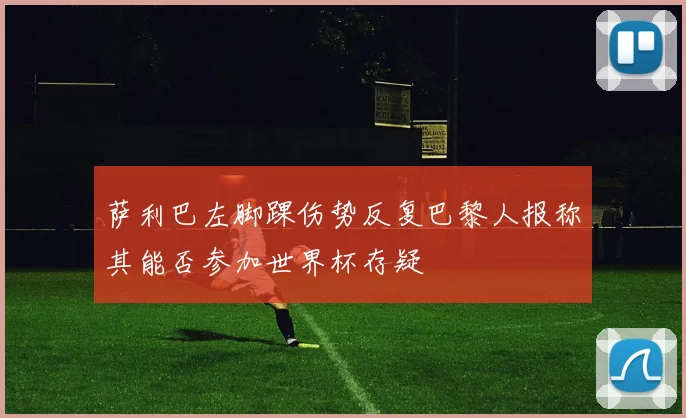 萨利巴左脚踝伤势反复巴黎人报称其能否参加世界杯存疑