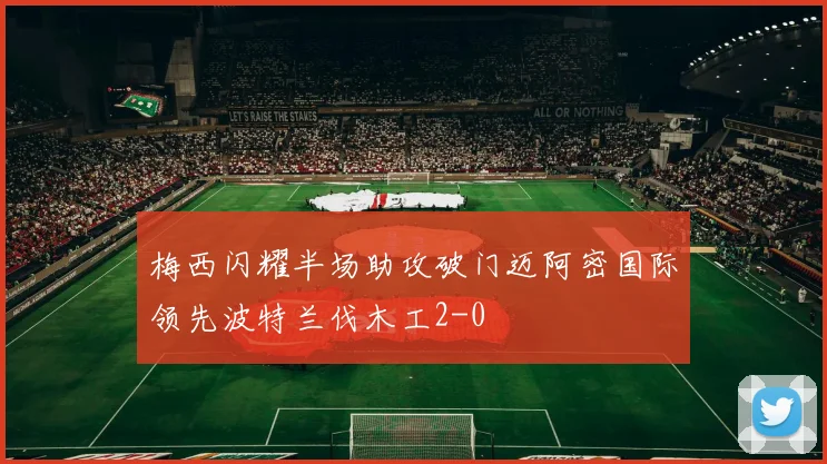 梅西闪耀半场助攻破门迈阿密国际领先波特兰伐木工2-0