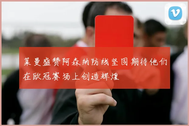莱曼盛赞阿森纳防线坚固期待他们在欧冠赛场上创造辉煌