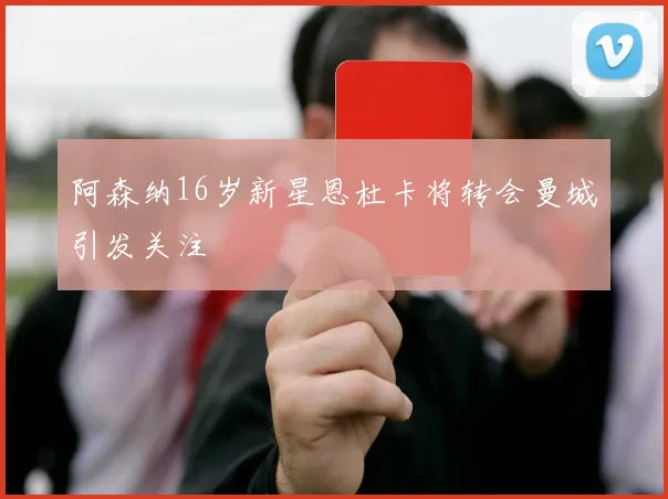 阿森纳16岁新星恩杜卡将转会曼城引发关注