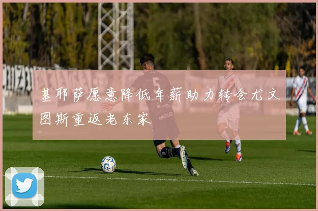 基耶萨愿意降低年薪助力转会尤文图斯重返老东家