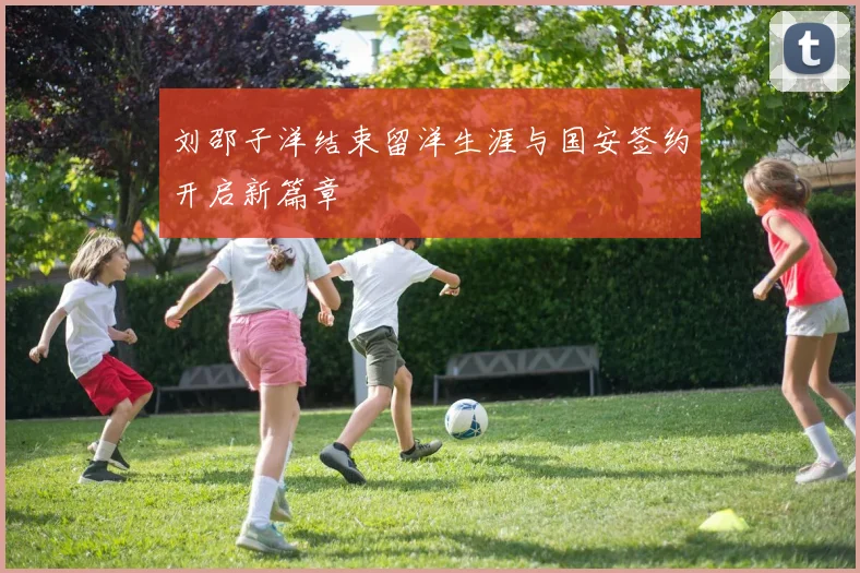 刘邵子洋结束留洋生涯与国安签约开启新篇章