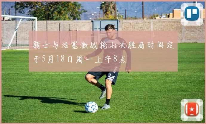骑士与活塞激战抢七决胜局时间定于5月18日周一上午8点