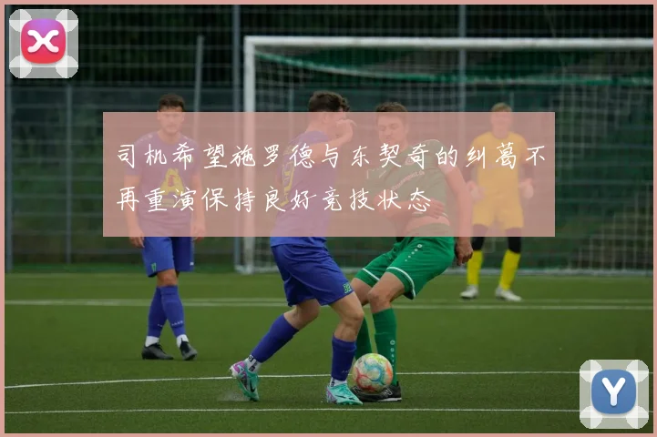 司机希望施罗德与东契奇的纠葛不再重演保持良好竞技状态