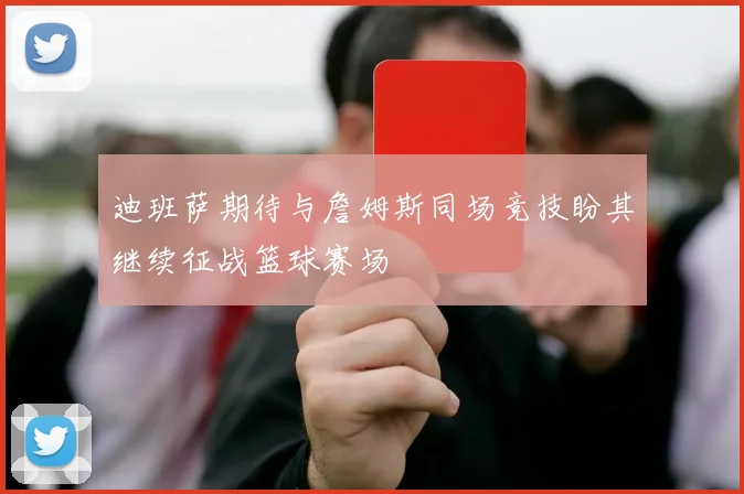 迪班萨期待与詹姆斯同场竞技盼其继续征战篮球赛场