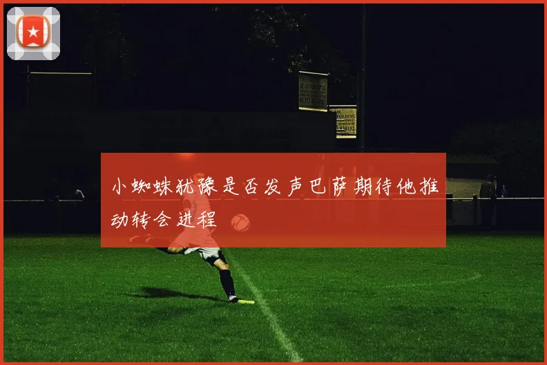 小蜘蛛犹豫是否发声巴萨期待他推动转会进程