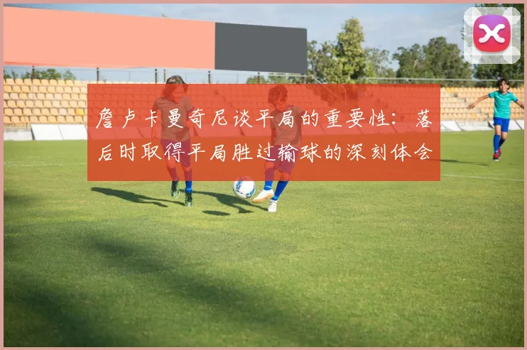 詹卢卡曼奇尼谈平局的重要性：落后时取得平局胜过输球的深刻体会