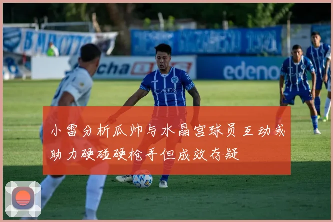 小雷分析瓜帅与水晶宫球员互动或助力硬碰硬枪手但成效存疑