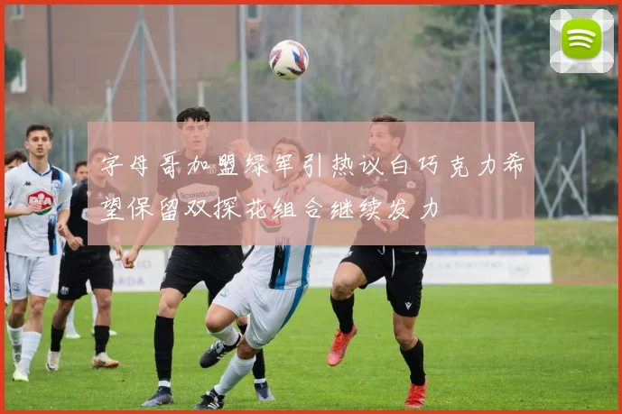 字母哥加盟绿军引热议白巧克力希望保留双探花组合继续发力