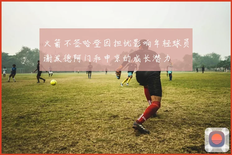 火箭不签哈登因担忧影响年轻球员谢泼德阿门和申京的成长潜力