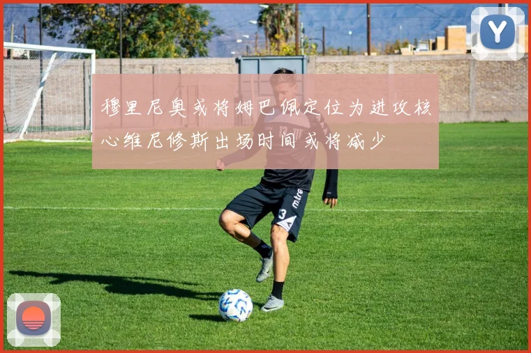 穆里尼奥或将姆巴佩定位为进攻核心维尼修斯出场时间或将减少