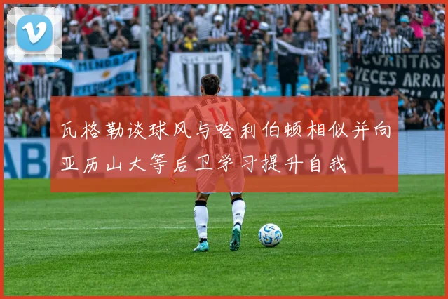 瓦格勒谈球风与哈利伯顿相似并向亚历山大等后卫学习提升自我