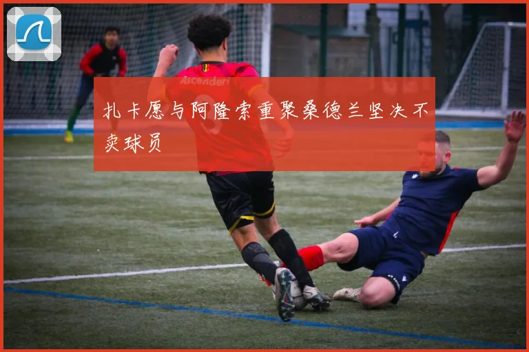 扎卡愿与阿隆索重聚桑德兰坚决不卖球员