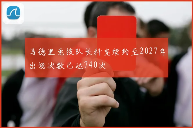 马德里竞技队长科克续约至2027年出场次数已达740次