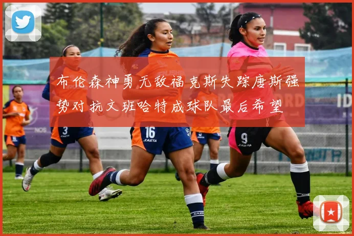 布伦森神勇无敌福克斯失踪唐斯强势对抗文班哈特成球队最后希望