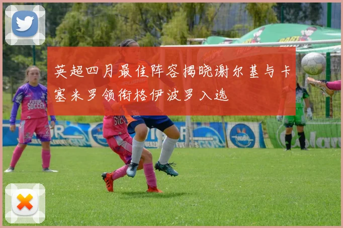 英超四月最佳阵容揭晓谢尔基与卡塞米罗领衔格伊波罗入选