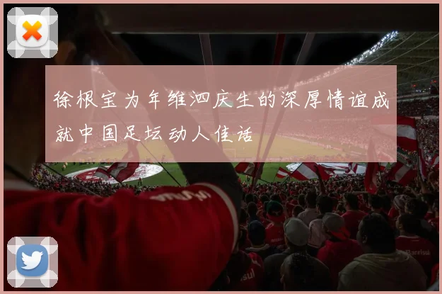 徐根宝为年维泗庆生的深厚情谊成就中国足坛动人佳话