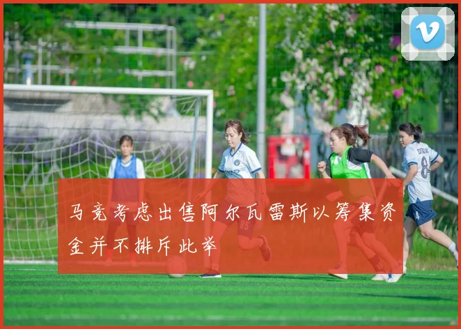 马竞考虑出售阿尔瓦雷斯以筹集资金并不排斥此举