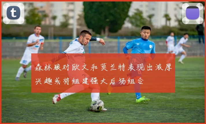 森林狼对欧文和莫兰特表现出浓厚兴趣或将组建强大后场组合