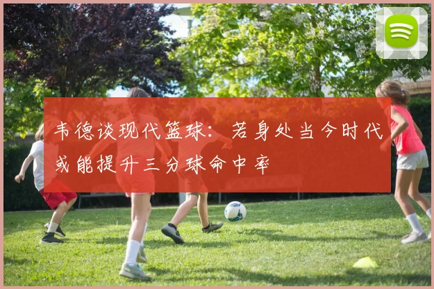 韦德谈现代篮球：若身处当今时代或能提升三分球命中率