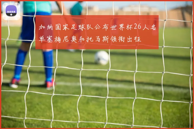 加纳国家足球队公布世界杯26人名单塞梅尼奥和托马斯领衔出征
