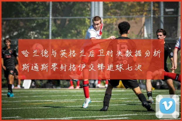 哈兰德与英格兰后卫对决数据分析斯通斯零封格伊交锋进球七次