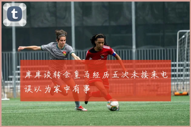 库库谈转会皇马经历五次未接来电误以为家中有事