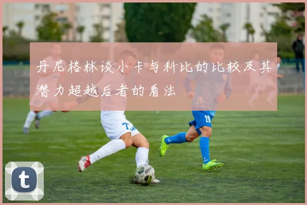 丹尼格林谈小卡与科比的比较及其潜力超越后者的看法