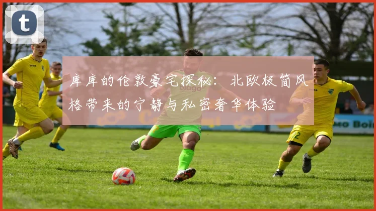 库库的伦敦豪宅探秘：北欧极简风格带来的宁静与私密奢华体验
