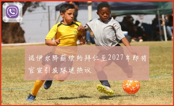 诺伊尔降薪续约拜仁至2027年即将官宣引发球迷热议