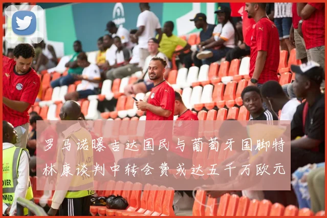 罗马诺曝吉达国民与葡萄牙国脚特林康谈判中转会费或达五千万欧元