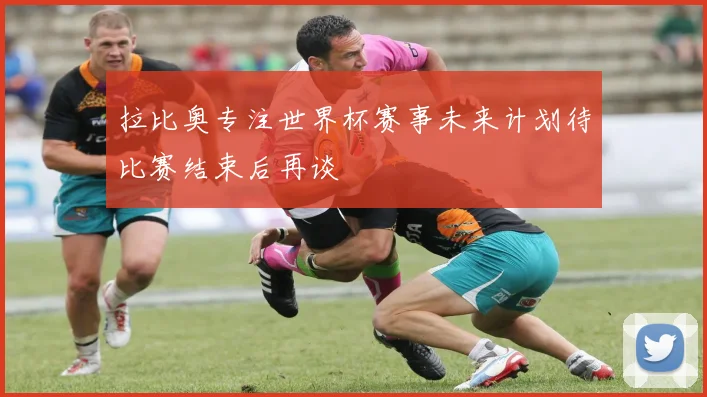 拉比奥专注世界杯赛事未来计划待比赛结束后再谈