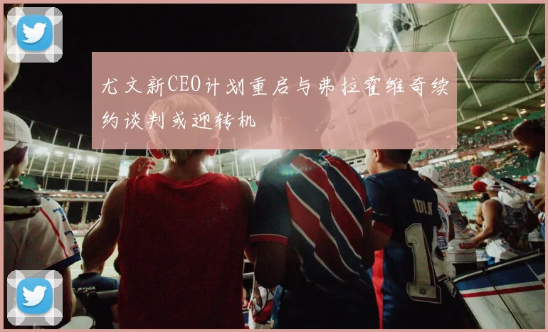 尤文新CEO计划重启与弗拉霍维奇续约谈判或迎转机